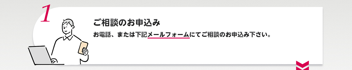 1.ご相談のお申込み お電話、または下記メールフォームにてご相談のお申込み下さい。