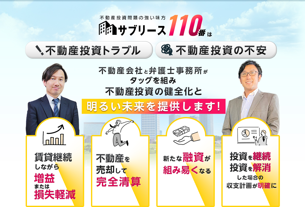不動産投資問題の強い味方！不動産投資トラブル・不動産投資の不安。不動産会社と弁護士事務所がタッグを組み不動産投資の健全化と明るい未来を提供します！賃貸継続しながら増益または損失軽減。不動産を売却して完全清算。新たな融資が組み易くなる。投資を継続・投資を解消した場合の収支計画が明確に。