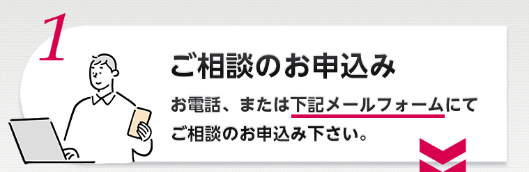1.ご相談のお申込み お電話、または下記メールフォームにてご相談のお申込み下さい。