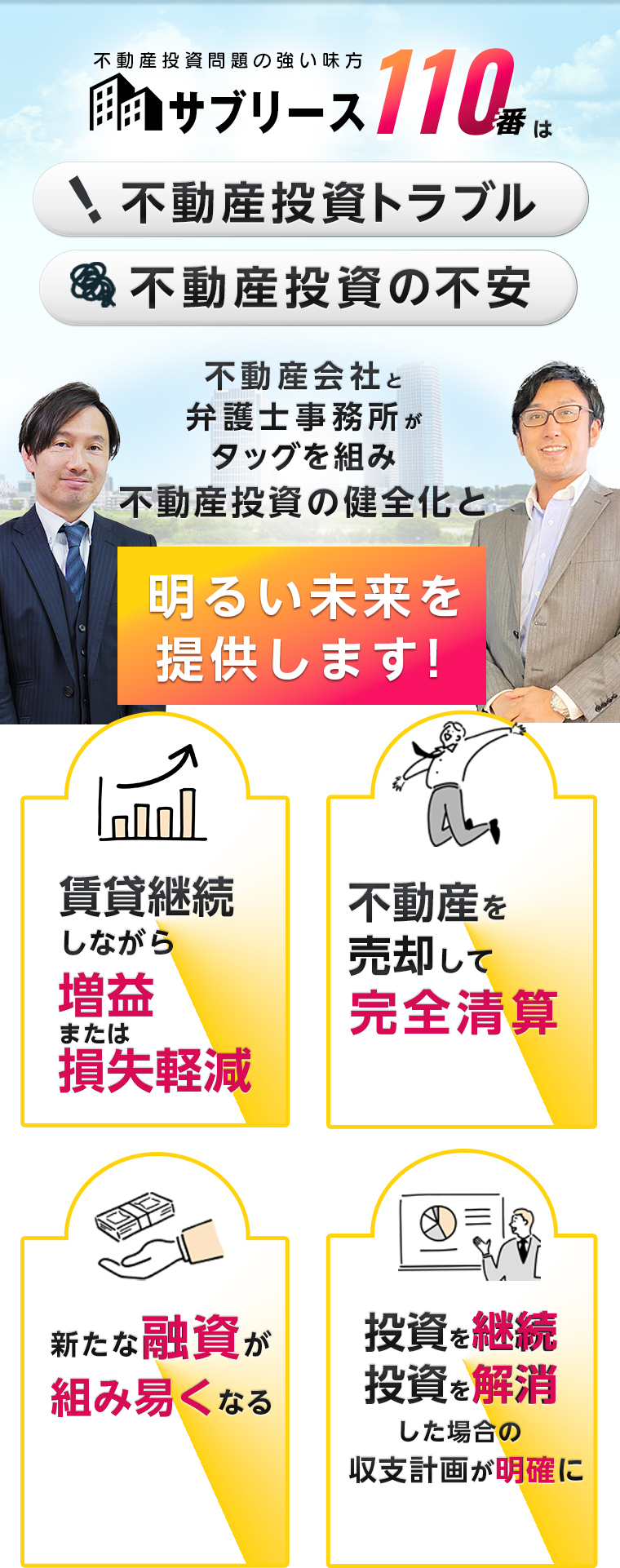 不動産投資問題の強い味方！不動産投資トラブル・不動産投資の不安。不動産会社と弁護士事務所がタッグを組み不動産投資の健全化と明るい未来を提供します！賃貸継続しながら増益または損失軽減。不動産を売却して完全清算。新たな融資が組み易くなる。投資を継続・投資を解消した場合の収支計画が明確に。