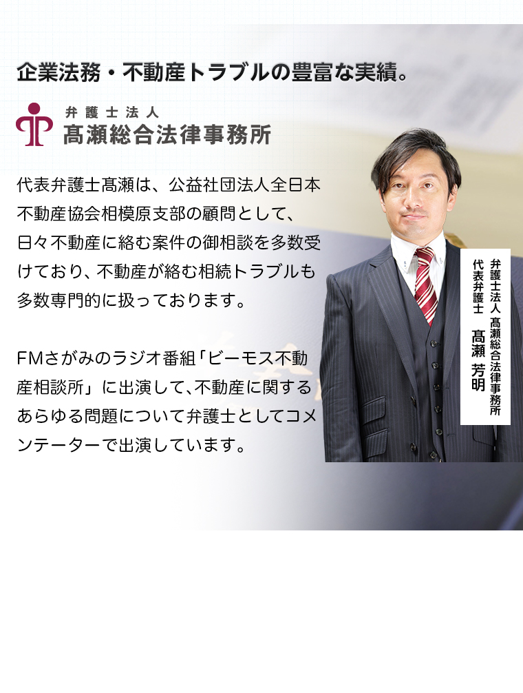 企業法務・不動産トラブルの豊富な実績。弁護士法人高瀬総合法律事務所　代表弁護士高瀬は、公益社団法人全日本不動産協会相模原支部の顧問として、日々不動産に絡む案件の御相談を多数受けており、不動産が絡む相続トラブルも多数専門的に扱っております。FMさがみのラジオ番組「ビーモス不動産相談所」に出演して、不動産に関するあらゆる問題について弁護士としてコメンテーターで出演しています。