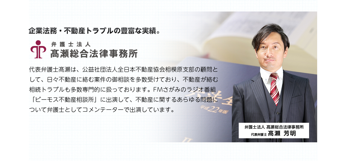 企業法務・不動産トラブルの豊富な実績。弁護士法人高瀬総合法律事務所　代表弁護士高瀬は、公益社団法人全日本不動産協会相模原支部の顧問として、日々不動産に絡む案件の御相談を多数受けており、不動産が絡む相続トラブルも多数専門的に扱っております。FMさがみのラジオ番組「ビーモス不動産相談所」に出演して、不動産に関するあらゆる問題について弁護士としてコメンテーターで出演しています。
