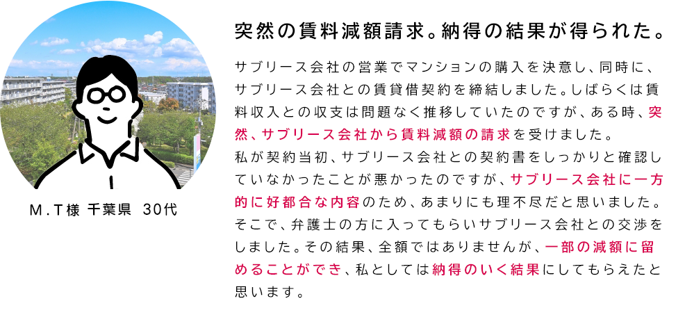 「突然の賃料減額請求。納得の結果が得られた。」サブリース会社の営業でマンションの購入を決意し、同時に、サブリース会社との賃貸借契約を締結しました。しばらくは賃料収入との収支は問題なく推移していたのですが、ある時、突然、サブリース会社から賃料減額の請求を受けました。
私が契約当初、サブリース会社との契約書をしっかりと確認していなかったことが悪かったのですが、サブリース会社に一方的に好都合な内容のため、あまりにも理不尽だと思いました。そこで、弁護士の方に入ってもらいサブリース会社との交渉をしました。その結果、全額ではありませんが、一部の減額に留めることができ、私としては納得のいく結果にしてもらえたと思います。