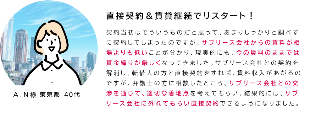 「直接契約＆賃貸継続でリスタート！」契約当初はそういうものだと思って、あまりしっかりと調べずに契約してしまったのですが、サブリース会社からの賃料が相場よりも低いことが分かり、現実的にも、今の賃料のままでは
資金繰りが厳しくなってきました。サブリース会社との契約を解消し、転借人の方と直接契約をすれば、賃料収入があがるのですが、弁護士の方に相談したところ、サブリース会社との交渉を通じて、適切な着地点を考えてもらい、結果的には、サブリース会社に外れてもらい直接契約できるようになりました。