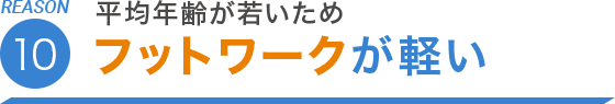 REASON.10 平均年齢が若いためフットワークが軽い