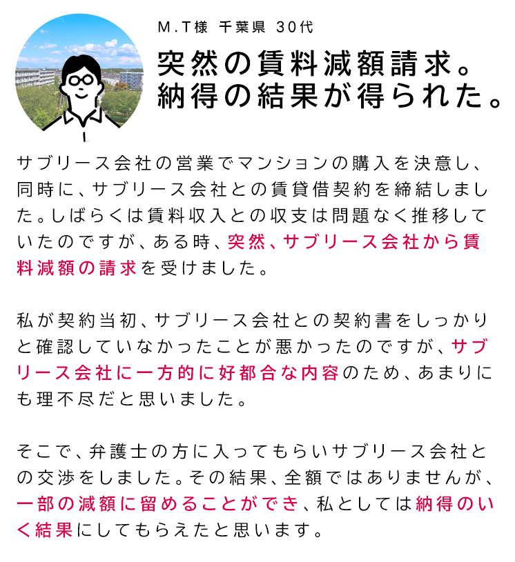 「突然の賃料減額請求。納得の結果が得られた。」サブリース会社の営業でマンションの購入を決意し、同時に、サブリース会社との賃貸借契約を締結しました。しばらくは賃料収入との収支は問題なく推移していたのですが、ある時、突然、サブリース会社から賃料減額の請求を受けました。
私が契約当初、サブリース会社との契約書をしっかりと確認していなかったことが悪かったのですが、サブリース会社に一方的に好都合な内容のため、あまりにも理不尽だと思いました。そこで、弁護士の方に入ってもらいサブリース会社との交渉をしました。その結果、全額ではありませんが、一部の減額に留めることができ、私としては納得のいく結果にしてもらえたと思います。