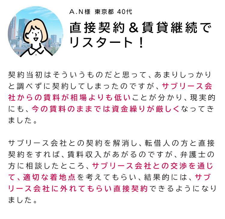「直接契約＆賃貸継続でリスタート！」契約当初はそういうものだと思って、あまりしっかりと調べずに契約してしまったのですが、サブリース会社からの賃料が相場よりも低いことが分かり、現実的にも、今の賃料のままでは
資金繰りが厳しくなってきました。サブリース会社との契約を解消し、転借人の方と直接契約をすれば、賃料収入があがるのですが、弁護士の方に相談したところ、サブリース会社との交渉を通じて、適切な着地点を考えてもらい、結果的には、サブリース会社に外れてもらい直接契約できるようになりました。
